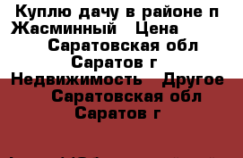 Куплю дачу в районе п.Жасминный › Цена ­ 80 000 - Саратовская обл., Саратов г. Недвижимость » Другое   . Саратовская обл.,Саратов г.